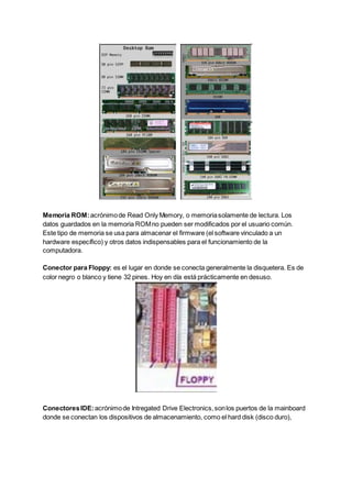 Memoria ROM:acrónimode Read Only Memory, o memoriasolamente de lectura. Los
datos guardados en la memoria ROMno pueden ser modificados por el usuario común.
Este tipo de memoria se usa para almacenar el firmware (el software vinculado a un
hardware específico) y otros datos indispensables para el funcionamiento de la
computadora.
Conector para Floppy: es el lugar en donde se conecta generalmente la disquetera. Es de
color negro o blanco y tiene 32 pines. Hoy en día está prácticamente en desuso.
ConectoresIDE:acrónimode Intregated Drive Electronics,sonlos puertos de la mainboard
donde se conectan los dispositivos de almacenamiento, como el hard disk (disco duro),
 