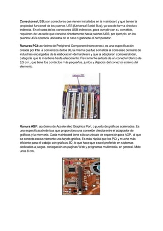 ConectoresUSB:son conectores que vienen instalados en la mainboard y que tienen la
propiedad funcional de los puertos USB (Universal Serial Bus), ya sea de forma directa o
indirecta. En el caso de los conectores USB indirectos, para cumplir con su cometido,
requieren de un cable que conecte directamente hacia puertos USB, por ejemplo, en los
puertos USB externos ubicados en el caseo gabinete el computador.
Ranuras PCI: acrónimo de Peripheral Component Interconnect, es una especificación
creada por Intel a comienzos de los 90, la misma que fue sometida al consenso del resto de
industrias encargadas de la elaboración de hardware y que la adoptaron como estándar,
categoría que la mantiene hasta el momento. Físicamente se trata de un conector blanco de
8,5 cm., que tiene los contactos más pequeños, juntos y alejados del conector externo del
elemento.
Ranura AGP: acrónimo de Accelerated Graphics Port, o puerto de gráficos acelerados.Es
una especificación de bus que proporciona una conexión directa entre el adaptador de
gráficos y la memoria. Cada mainboard tiene sólo un zócalo de expansión para AGP, al que
se conecta exclusivamente una tarjeta gráfica. Es más rápido que los PCI y mucho más
eficiente para el trabajo con gráficos 3D, lo que hace que sea el preferido en sistemas
dedicados a juegos, navegación en páginas Web y programas multimedia, en general. Mide
unos 8 cm.
 
