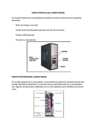 PARTE FRONTALDELCOMPUTADOR.
En la parte frontal de los computadores se pueden encontrar comúnmentelos siguientes
elementos:
· Botón de energía y de reset,
· Unidad lectora de disquetes (opcional), de CD y de memorias,
· Puertos USB (opcional),
· Power led y hard disk led.
PARTE POSTERIORDELCOMPUTADOR.
En la parte posterior de un computador, se encuentran los puertos de conexión hechos para
encajar dispositivos específicos.La ubicación de sus elementos varía de un computadora
otro. Algunos de ellos están codificados con un color específico que lo identifica de manera
única.
 