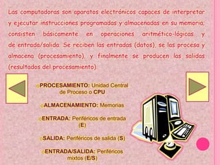 Las computadoras son aparatos electrónicos capaces de interpretar
y ejecutar instrucciones programadas y almacenadas en su memoria;
consisten     básicamente      en    operaciones   aritmético-lógicas   y
de entrada/salida. Se reciben las entradas (datos), se las procesa y
almacena (procesamiento), y finalmente se producen las salidas
(resultados del procesamiento).

            oPROCESAMIENTO: Unidad Central
                  de Proceso o CPU

             oALMACENAMIENTO: Memorias

            oENTRADA: Periféricos de entrada
                        (E)

             oSALIDA: Periféricos de salida (S)

             oENTRADA/SALIDA: Periféricos
                    mixtos (E/S)
 