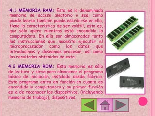 4.1 MEMORIA RAM: Esta es la denominada
memoria de acceso aleatorio o sea, como
puede leerse también puede escribirse en ella,
tiene la característica de ser volátil, esto es,
que sólo opera mientras esté encendida la
computadora. En ella son almacenadas tanto
las instrucciones que necesita ejecutar el
microprocesador     como    los    datos    que
introducimos y deseamos procesar, así como
los resultados obtenidos de esto.

4.2 MEMORIA ROM: Esta memoria es sólo
de lectura, y sirve para almacenar el programa
básico de iniciación, instalado desde fábrica.
Este programa entra en función en cuanto es
encendida la computadora y su primer función
es la de reconocer los dispositivos, (incluyendo
memoria de trabajo), dispositivos.
 