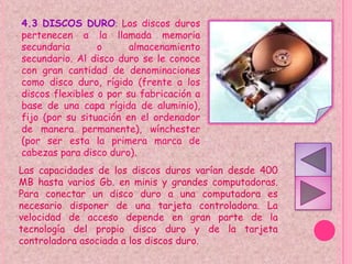 4.3 DISCOS DURO: Los discos duros
pertenecen a la llamada memoria
secundaria       o      almacenamiento
secundario. Al disco duro se le conoce
con gran cantidad de denominaciones
como disco duro, rígido (frente a los
discos flexibles o por su fabricación a
base de una capa rígida de aluminio),
fijo (por su situación en el ordenador
de manera permanente), wínchester
(por ser esta la primera marca de
cabezas para disco duro).
Las capacidades de los discos duros varían desde 400
MB hasta varios Gb. en minis y grandes computadoras.
Para conectar un disco duro a una computadora es
necesario disponer de una tarjeta controladora. La
velocidad de acceso depende en gran parte de la
tecnología del propio disco duro y de la tarjeta
controladora asociada a los discos duro.
 