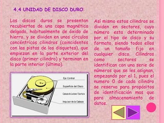 4.4 UNIDAD DE DISCO DURO:

Los discos duros se presentan           Así mismo estos cilindros se
recubiertos de una capa magnética       dividen en sectores, cuyo
delgada, habitualmente de óxido de      número esta determinado
hierro, y se dividen en unos círculos   por el tipo de disco y su
concéntricos cilindros (coincidentes    formato, siendo todos ellos
con las pistas de los disquetes), que   de un tamaño fijo en
empiezan en la parte exterior del       cualquier disco. Cilindros
disco (primer cilindro) y terminan en   como       sectores       se
la parte interior (último).             identifican con una serie de
                                        números que se les asignan,
                                        empezando por el 1, pues el
                                        numero 0 de cada cilindro
                                        se reserva para propósitos
                                        de identificación mas que
                                        para almacenamiento de
                                        datos.
 