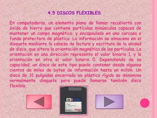 4.5 DISCOS FLEXIBLES.

En computadoras, un elemento plano de llamar recubierto con
óxido de hierro que contiene partículas minúsculas capaces de
mantener un campo magnético, y encapsulado en una carcasa o
funda protectora de plástico. La información se almacena en el
disquete mediante la cabeza de lectura y escritura de la unidad
de disco, que altera la orientación magnética de las partículas. La
orientación en una dirección representa el valor binario 1, y la
orientación en otra el valor binario 0. Dependiendo de su
capacidad, un disco de este tipo puede contener desde algunos
cientos de miles de bytes de información hasta un millón. Un
disco de 31 pulgadas encerrado en plástico rígido se denomina
normalmente disquete pero puede llamarse también disco
flexible.
 