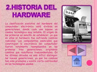 La clasificación evolutiva del hardware del
computador electrónico está dividida en
generaciones, donde cada una supone un
cambio tecnológico muy notable. El origen de
las primeras es sencillo de establecer, ya que
en ellas el hardware fue sufriendo cambios
radicales. Los componentes esenciales que
constituyen la electrónica del computador
fueron totalmente reemplazados en las
primeras tres generaciones, originando
cambios que resultaron trascendentales. En
las últimas décadas es más difícil distinguir
las nuevas generaciones, ya que los cambios
han sido graduales y existe cierta continuidad
en las tecnologías usadas.
 