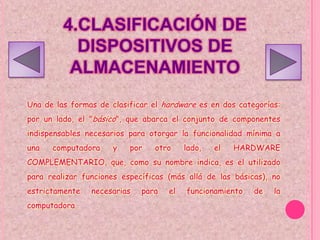 4.CLASIFICACIÓN DE
           DISPOSITIVOS DE
          ALMACENAMIENTO
Una de las formas de clasificar el hardware es en dos categorías:
por un lado, el "básico", que abarca el conjunto de componentes
indispensables necesarios para otorgar la funcionalidad mínima a
una   computadora     y   por   otro     lado,   el   HARDWARE
COMPLEMENTARIO, que, como su nombre indica, es el utilizado
para realizar funciones específicas (más allá de las básicas), no
estrictamente   necesarias   para   el   funcionamiento   de   la
computadora.
 