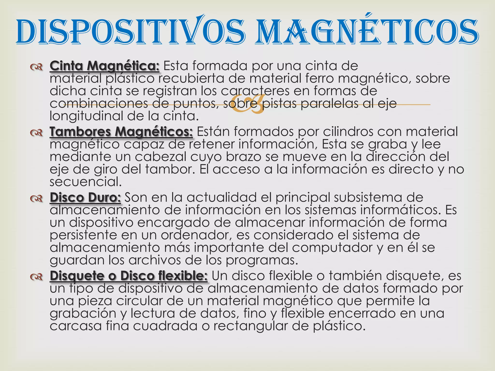 Dispositivos Magnéticos
 Cinta Magnética: Esta formada por una cinta de
  material plástico recubierta de material ferro magnético, sobre

                               
  dicha cinta se registran los caracteres en formas de
  combinaciones de puntos, sobre pistas paralelas al eje
  longitudinal de la cinta.
 Tambores Magnéticos: Están formados por cilindros con material
  magnético capaz de retener información, Esta se graba y lee
  mediante un cabezal cuyo brazo se mueve en la dirección del
  eje de giro del tambor. El acceso a la información es directo y no
  secuencial.
 Disco Duro: Son en la actualidad el principal subsistema de
  almacenamiento de información en los sistemas informáticos. Es
  un dispositivo encargado de almacenar información de forma
  persistente en un ordenador, es considerado el sistema de
  almacenamiento más importante del computador y en él se
  guardan los archivos de los programas.
 Disquete o Disco flexible: Un disco flexible o también disquete, es
  un tipo de dispositivo de almacenamiento de datos formado por
  una pieza circular de un material magnético que permite la
  grabación y lectura de datos, fino y flexible encerrado en una
  carcasa fina cuadrada o rectangular de plástico.
 