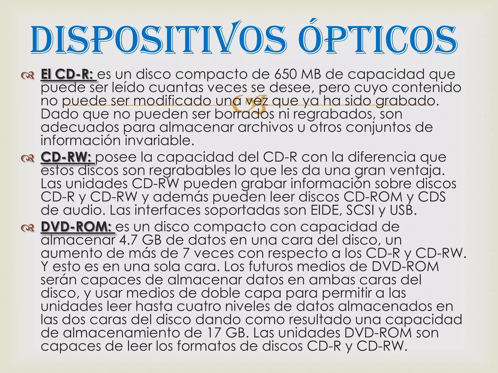 Dispositivos Ópticos
 El CD-R: es un disco compacto de 650 MB de capacidad que
  puede ser leído cuantas veces se desee, pero cuyo contenido
                             
  no puede ser modificado una vez que ya ha sido grabado.
  Dado que no pueden ser borrados ni regrabados, son
  adecuados para almacenar archivos u otros conjuntos de
  información invariable.
 CD-RW: posee la capacidad del CD-R con la diferencia que
  estos discos son regrabables lo que les da una gran ventaja.
  Las unidades CD-RW pueden grabar información sobre discos
  CD-R y CD-RW y además pueden leer discos CD-ROM y CDS
  de audio. Las interfaces soportadas son EIDE, SCSI y USB.
 DVD-ROM: es un disco compacto con capacidad de
  almacenar 4.7 GB de datos en una cara del disco, un
  aumento de más de 7 veces con respecto a los CD-R y CD-RW.
  Y esto es en una sola cara. Los futuros medios de DVD-ROM
  serán capaces de almacenar datos en ambas caras del
  disco, y usar medios de doble capa para permitir a las
  unidades leer hasta cuatro niveles de datos almacenados en
  las dos caras del disco dando como resultado una capacidad
  de almacenamiento de 17 GB. Las unidades DVD-ROM son
  capaces de leer los formatos de discos CD-R y CD-RW.
 