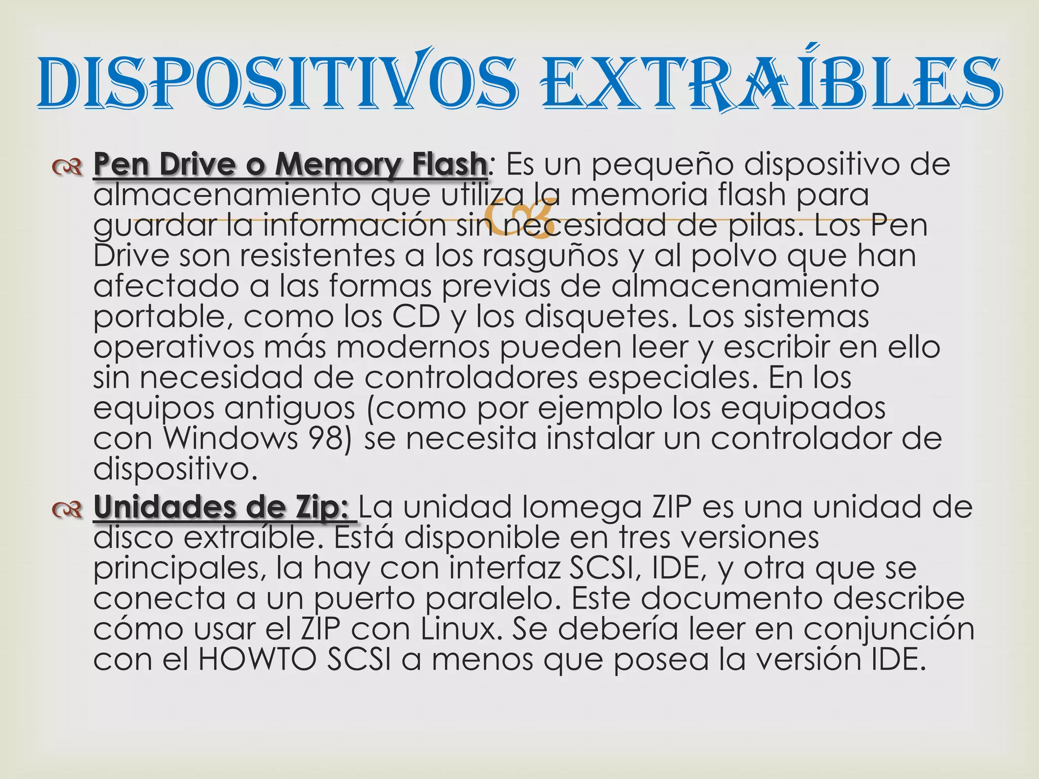 Dispositivos Extraíbles
 Pen Drive o Memory Flash: Es un pequeño dispositivo de

                           
  almacenamiento que utiliza la memoria flash para
  guardar la información sin necesidad de pilas. Los Pen
  Drive son resistentes a los rasguños y al polvo que han
  afectado a las formas previas de almacenamiento
  portable, como los CD y los disquetes. Los sistemas
  operativos más modernos pueden leer y escribir en ello
  sin necesidad de controladores especiales. En los
  equipos antiguos (como por ejemplo los equipados
  con Windows 98) se necesita instalar un controlador de
  dispositivo.
 Unidades de Zip: La unidad Iomega ZIP es una unidad de
  disco extraíble. Está disponible en tres versiones
  principales, la hay con interfaz SCSI, IDE, y otra que se
  conecta a un puerto paralelo. Este documento describe
  cómo usar el ZIP con Linux. Se debería leer en conjunción
  con el HOWTO SCSI a menos que posea la versión IDE.
 