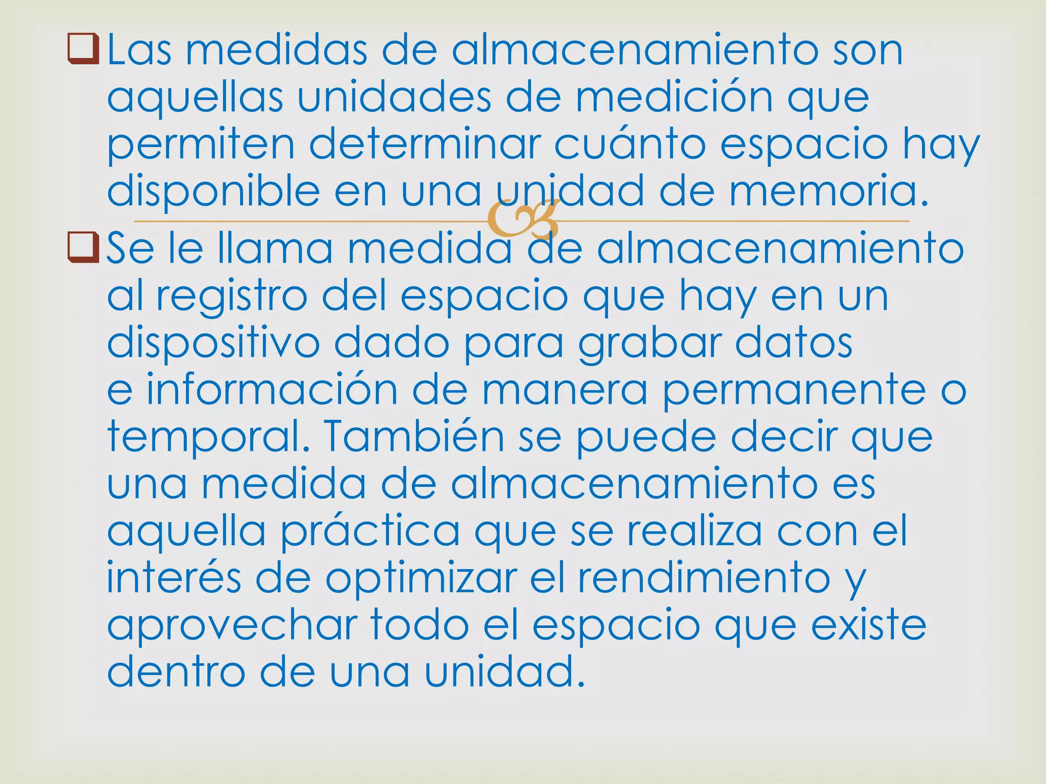 Las medidas de almacenamiento son
 aquellas unidades de medición que
 permiten determinar cuánto espacio hay
 disponible en una unidad de memoria.
                 
Se le llama medida de almacenamiento
 al registro del espacio que hay en un
 dispositivo dado para grabar datos
 e información de manera permanente o
 temporal. También se puede decir que
 una medida de almacenamiento es
 aquella práctica que se realiza con el
 interés de optimizar el rendimiento y
 aprovechar todo el espacio que existe
 dentro de una unidad.
 
