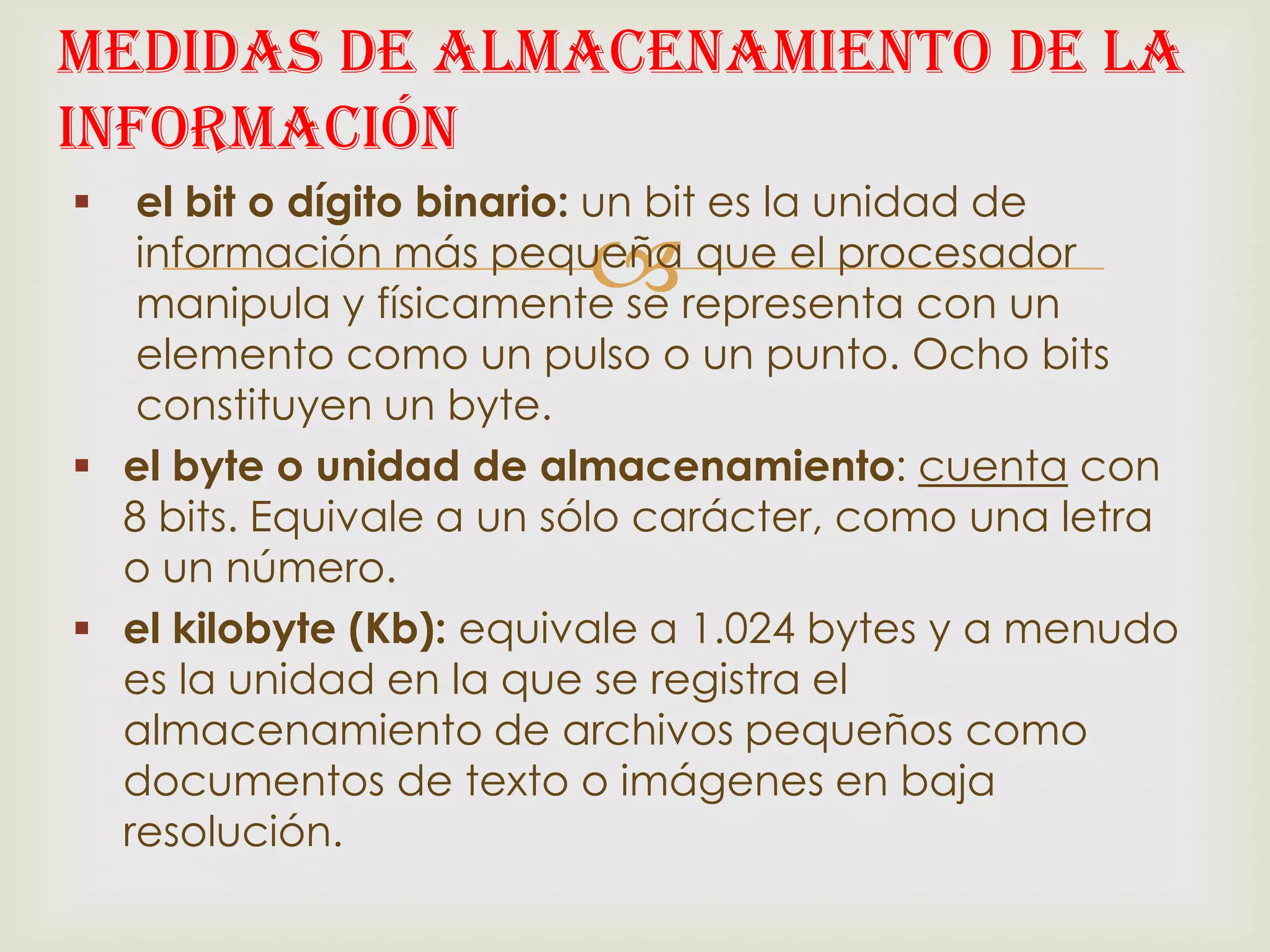 Medidas de Almacenamiento de la
Información
  el bit o dígito binario: un bit es la unidad de
                        
   información más pequeña que el procesador
   manipula y físicamente se representa con un
   elemento como un pulso o un punto. Ocho bits
   constituyen un byte.
 el byte o unidad de almacenamiento: cuenta con
  8 bits. Equivale a un sólo carácter, como una letra
  o un número.
 el kilobyte (Kb): equivale a 1.024 bytes y a menudo
  es la unidad en la que se registra el
  almacenamiento de archivos pequeños como
  documentos de texto o imágenes en baja
  resolución.
 
