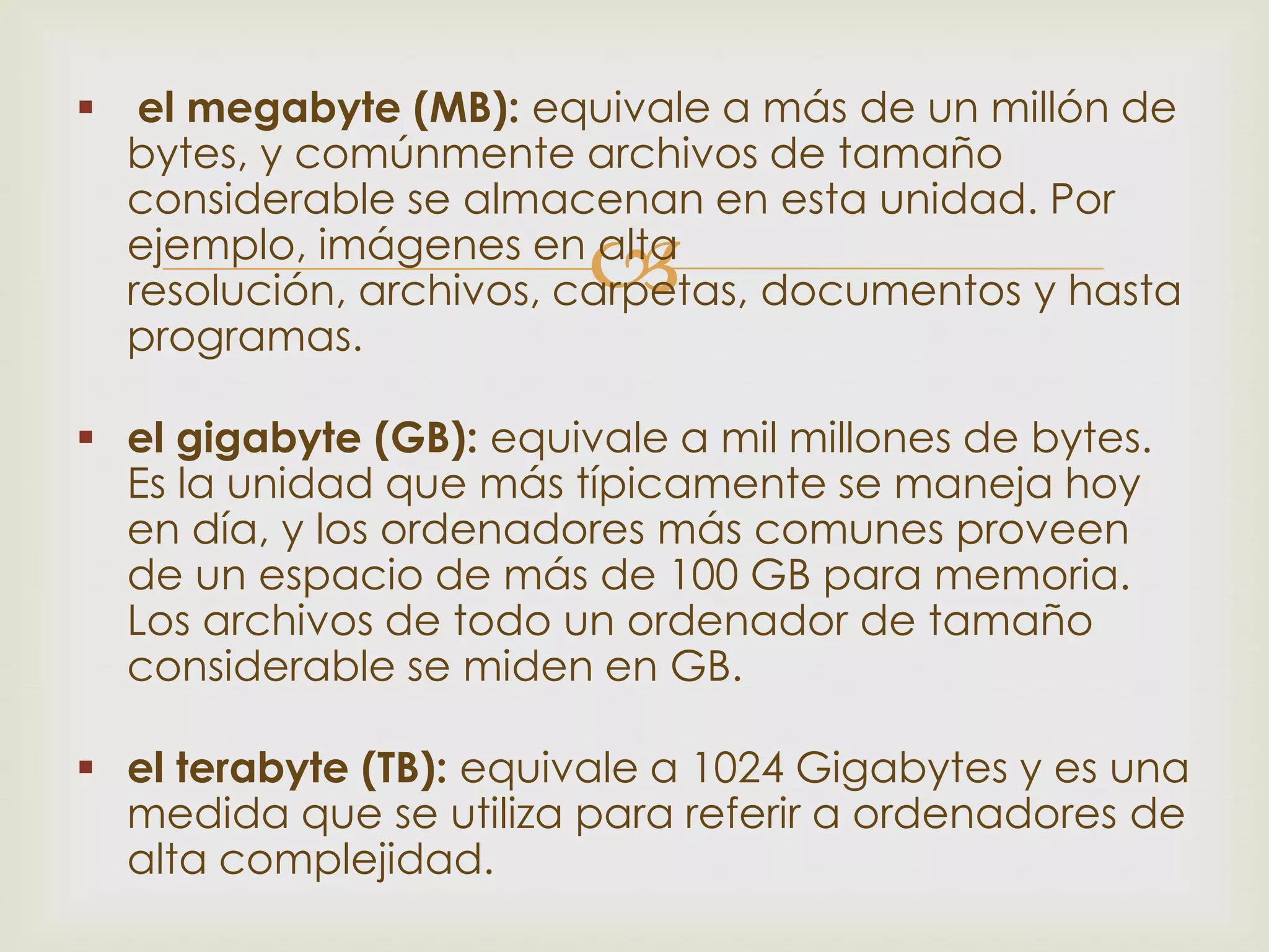  el megabyte (MB): equivale a más de un millón de
  bytes, y comúnmente archivos de tamaño
  considerable se almacenan en esta unidad. Por
                         
  ejemplo, imágenes en alta
  resolución, archivos, carpetas, documentos y hasta
  programas.

 el gigabyte (GB): equivale a mil millones de bytes.
  Es la unidad que más típicamente se maneja hoy
  en día, y los ordenadores más comunes proveen
  de un espacio de más de 100 GB para memoria.
  Los archivos de todo un ordenador de tamaño
  considerable se miden en GB.

 el terabyte (TB): equivale a 1024 Gigabytes y es una
  medida que se utiliza para referir a ordenadores de
  alta complejidad.
 