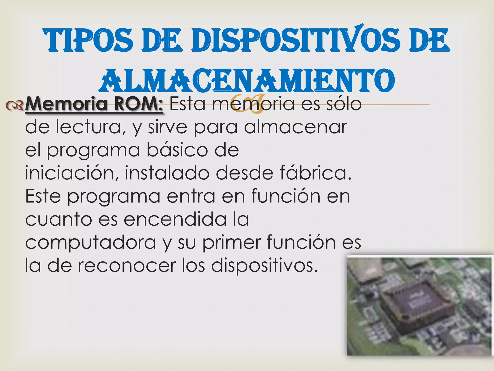 Tipos de Dispositivos de
      Almacenamiento
                       
Memoria ROM: Esta memoria es sólo
 de lectura, y sirve para almacenar
 el programa básico de
 iniciación, instalado desde fábrica.
 Este programa entra en función en
 cuanto es encendida la
 computadora y su primer función es
 la de reconocer los dispositivos.
 