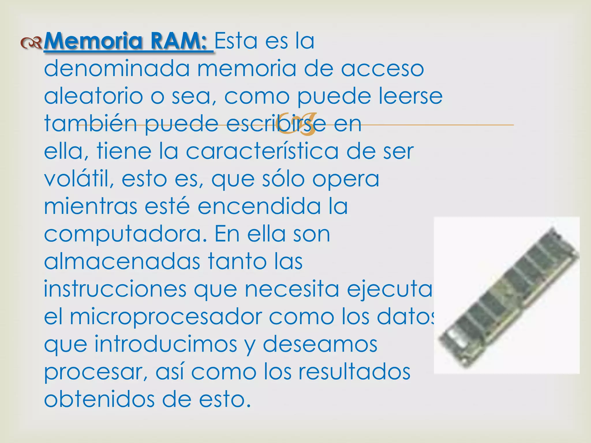 Memoria RAM: Esta es la
 denominada memoria de acceso
 aleatorio o sea, como puede leerse
                      
 también puede escribirse en
 ella, tiene la característica de ser
 volátil, esto es, que sólo opera
 mientras esté encendida la
 computadora. En ella son
 almacenadas tanto las
 instrucciones que necesita ejecutar
 el microprocesador como los datos
 que introducimos y deseamos
 procesar, así como los resultados
 obtenidos de esto.
 