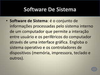 Software De Sistema
• Software de Sistema: é o conjunto de
informações processadas pelo sistema interno
de um computador que permite a interação
entre usuário e os periféricos do computador
através de uma interface gráfica. Engloba o
sistema operativo e os controladores de
dispositivos (memória, impressora, teclado e
outros).
 