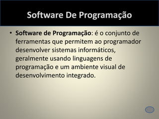 Software De Programação
• Software de Programação: é o conjunto de
ferramentas que permitem ao programador
desenvolver sistemas informáticos,
geralmente usando linguagens de
programação e um ambiente visual de
desenvolvimento integrado.
 
