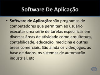 Software De Aplicação
• Software de Aplicação: são programas de
computadores que permitem ao usuário
executar uma série de tarefas específicas em
diversas áreas de atividade como arquitetura,
contabilidade, educação, medicina e outras
áreas comerciais. São ainda os videojogos, as
base de dados, os sistemas de automação
industrial, etc.
 