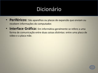 Dicionário
• Periféricos: São aparelhos ou placas de expansão que enviam ou
recebem informações do computador.
• Interface Gráfica: Em informática geralmente se refere a uma
forma de comunicação entre duas coisas distintas: entre uma placa de
vídeo e a placa mãe.
 