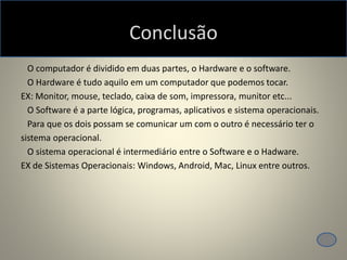 Conclusão
O computador é dividido em duas partes, o Hardware e o software.
O Hardware é tudo aquilo em um computador que podemos tocar.
EX: Monitor, mouse, teclado, caixa de som, impressora, munitor etc...
O Software é a parte lógica, programas, aplicativos e sistema operacionais.
Para que os dois possam se comunicar um com o outro é necessário ter o
sistema operacional.
O sistema operacional é intermediário entre o Software e o Hadware.
EX de Sistemas Operacionais: Windows, Android, Mac, Linux entre outros.
 