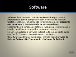 Software
• Software é uma sequência de instruções escritas para serem
interpretadas por um computador com o objetivo de executar
tarefas específicas. Também pode ser definido como os programas
que comandam o funcionamento de um computador.
• Existe também o conceito de software livre, que permitindo que o
estude, modifique e compartilhe com outras pessoas.
• Em um computador, o software é classificado como a parte lógica
cuja função é fornecer instruções para o hardware.
• Os softwares podem ser classificados em três tipos: Software De
Sistema, Software De Programação e Software De Aplicação
 