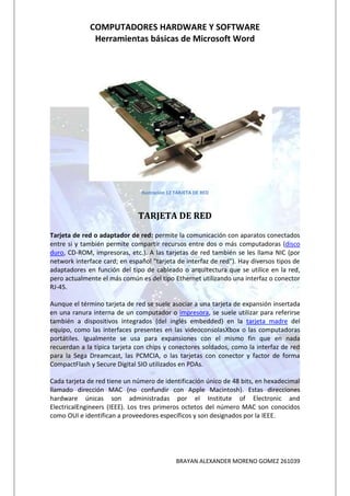 COMPUTADORES HARDWARE Y SOFTWARE
              Herramientas básicas de Microsoft Word




                               Ilustración 12 TARJETA DE RED



                              TARJETA DE RED
Tarjeta de red o adaptador de red: permite la comunicación con aparatos conectados
entre si y también permite compartir recursos entre dos o más computadoras (disco
duro, CD-ROM, impresoras, etc.). A las tarjetas de red también se les llama NIC (por
network interface card; en español "tarjeta de interfaz de red"). Hay diversos tipos de
adaptadores en función del tipo de cableado o arquitectura que se utilice en la red,
pero actualmente el más común es del tipo Ethernet utilizando una interfaz o conector
RJ-45.

Aunque el término tarjeta de red se suele asociar a una tarjeta de expansión insertada
en una ranura interna de un computador o impresora, se suele utilizar para referirse
también a dispositivos integrados (del inglés embedded) en la tarjeta madre del
equipo, como las interfaces presentes en las videoconsolasXbox o las computadoras
portátiles. Igualmente se usa para expansiones con el mismo fin que en nada
recuerdan a la típica tarjeta con chips y conectores soldados, como la interfaz de red
para la Sega Dreamcast, las PCMCIA, o las tarjetas con conector y factor de forma
CompactFlash y Secure Digital SIO utilizados en PDAs.

Cada tarjeta de red tiene un número de identificación único de 48 bits, en hexadecimal
llamado dirección MAC (no confundir con Apple Macintosh). Estas direcciones
hardware únicas son administradas por el Institute of Electronic and
ElectricalEngineers (IEEE). Los tres primeros octetos del número MAC son conocidos
como OUI e identifican a proveedores específicos y son designados por la IEEE.




                                             BRAYAN ALEXANDER MORENO GOMEZ 261039
 