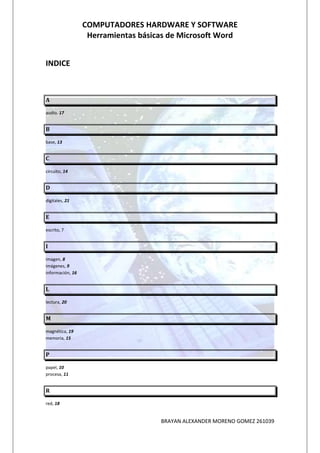 COMPUTADORES HARDWARE Y SOFTWARE
                   Herramientas básicas de Microsoft Word


INDICE



A

audio, 17


B

base, 13


C

circuito, 14


D

digitales, 21


E

escrito, 7


I

imagen, 8
imágenes, 9
información, 16


L

lectura, 20


M

magnética, 19
memoria, 15


P

papel, 10
procesa, 11


R

red, 18


                                     BRAYAN ALEXANDER MORENO GOMEZ 261039
 