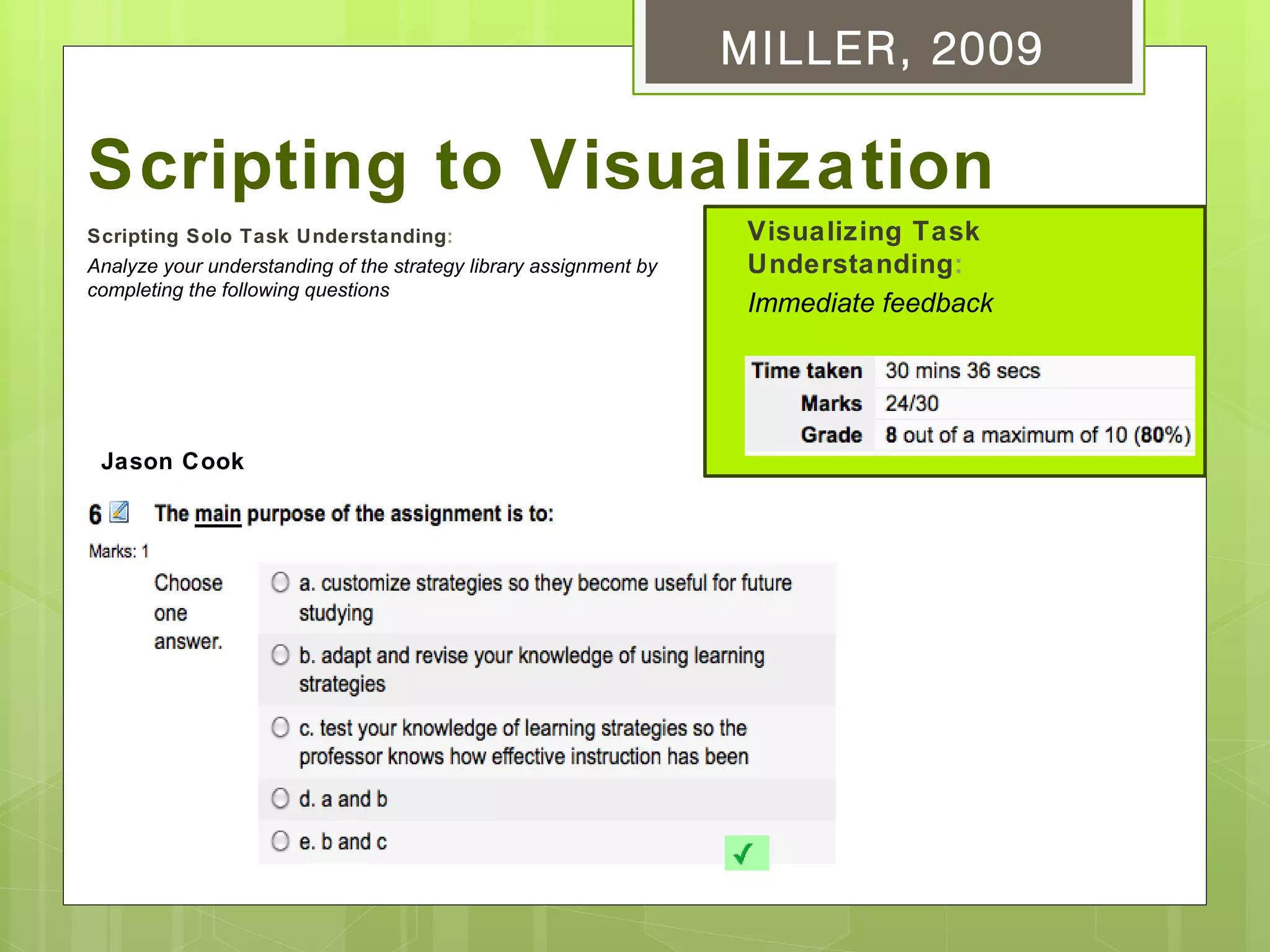 MILLER, 2009

Scripting to Visualization
Scripting Solo Task Understanding:                                  Visualizing Task
Analyze your understanding of the strategy library assignment by    Understanding:
completing the following questions
                                                                    Immediate feedback




 Jason Cook
 