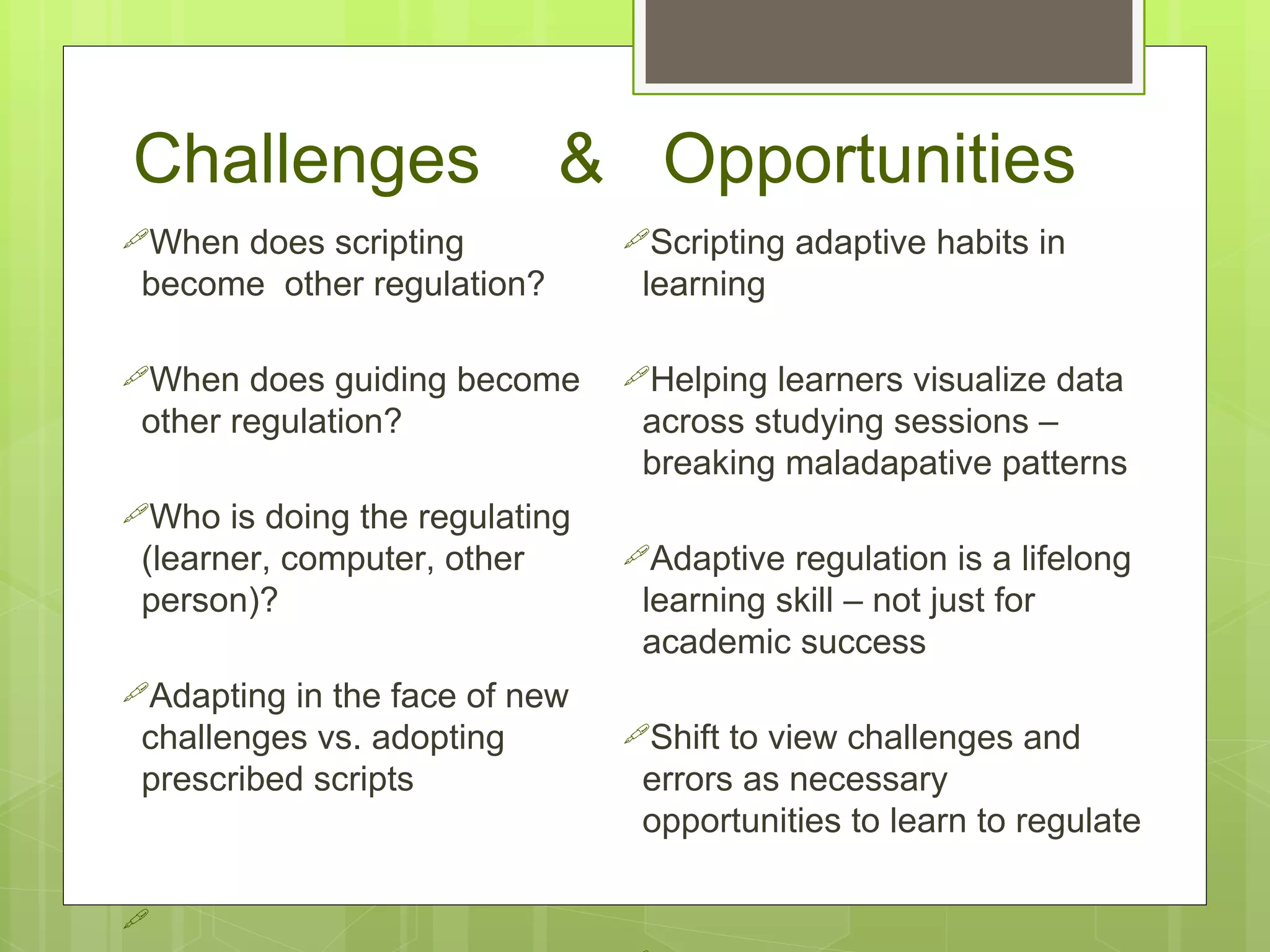 Challenges                   & Opportunities
When does scripting             Scripting   adaptive habits in
 become other regulation?         learning

When   does guiding become      Helping  learners visualize data
 other regulation?                across studying sessions –
                                  breaking maladapative patterns
Who   is doing the regulating
 (learner, computer, other       Adaptive  regulation is a lifelong
 person)?                         learning skill – not just for
                                  academic success
Adapting  in the face of new
 challenges vs. adopting         Shift to view challenges and
 prescribed scripts               errors as necessary
                                  opportunities to learn to regulate


 
