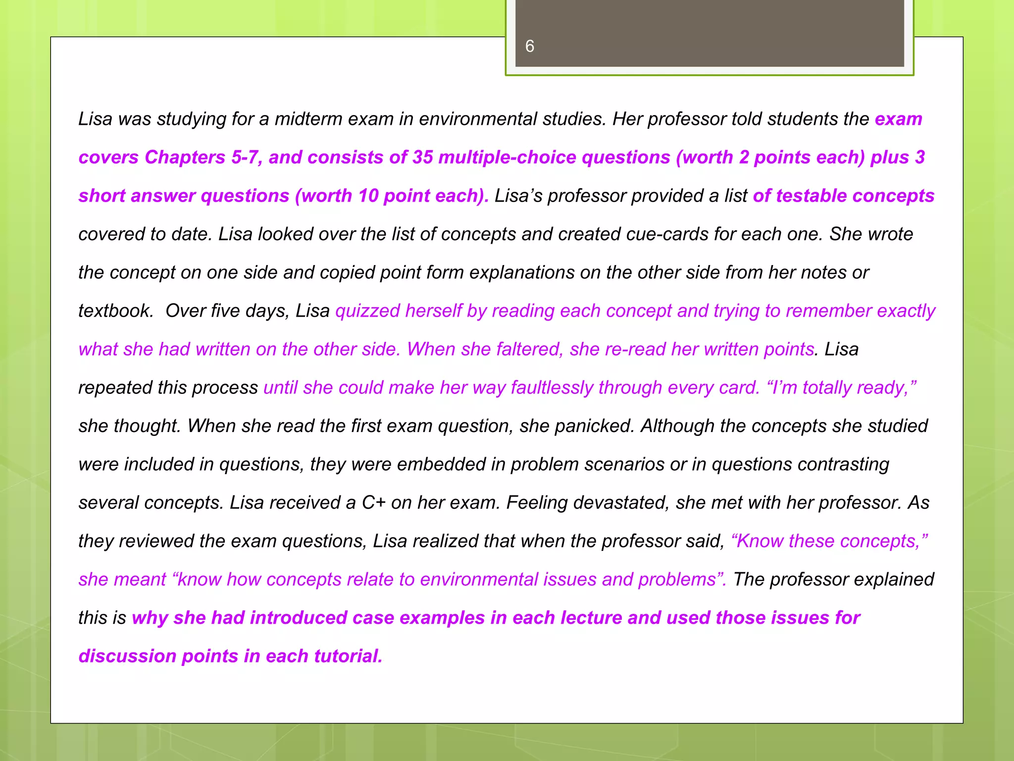 6



Lisa was studying for a midterm exam in environmental studies. Her professor told students the exam

covers Chapters 5-7, and consists of 35 multiple-choice questions (worth 2 points each) plus 3

short answer questions (worth 10 point each). Lisa’s professor provided a list of testable concepts

covered to date. Lisa looked over the list of concepts and created cue-cards for each one. She wrote

the concept on one side and copied point form explanations on the other side from her notes or

textbook. Over five days, Lisa quizzed herself by reading each concept and trying to remember exactly

what she had written on the other side. When she faltered, she re-read her written points. Lisa

repeated this process until she could make her way faultlessly through every card. “I’m totally ready,”

she thought. When she read the first exam question, she panicked. Although the concepts she studied

were included in questions, they were embedded in problem scenarios or in questions contrasting

several concepts. Lisa received a C+ on her exam. Feeling devastated, she met with her professor. As

they reviewed the exam questions, Lisa realized that when the professor said, “Know these concepts,”

she meant “know how concepts relate to environmental issues and problems”. The professor explained

this is why she had introduced case examples in each lecture and used those issues for

discussion points in each tutorial.
 