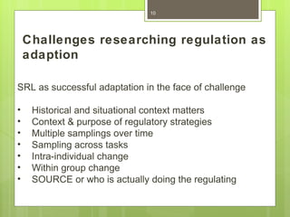 10




    Challenges researching regulation as
    adaption

SRL as successful adaptation in the face of challenge

•    Historical and situational context matters
•    Context & purpose of regulatory strategies
•    Multiple samplings over time
•    Sampling across tasks
•    Intra-individual change
•    Within group change
•    SOURCE or who is actually doing the regulating
 