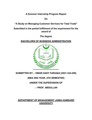 A Summer Internship Program Report
On
“A Study on Managing Customer Services for Total Trade”
Submitted in the partial fulfillment of the requirement for the
award of
The degree
BACHELORS OF BUSINESS ADMINISTRATION
SUBMITTED BY: - OMAR HADY FARUQUI (2021-334-209)
(BBA 2ND YEAR, 4TH SEMESTER)
UNDER THE SUPERVISION OF
: - PROF. ABDULLAH
DEPARTMENT OF MANAGEMENT JAMIA HAMDARD
UNIVERSITY
 