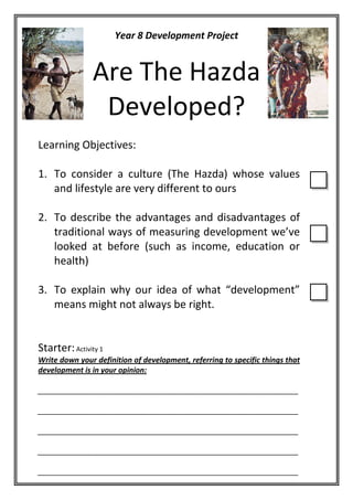 Year 8 Development Project


               Are The Hazda
                Developed?
Learning Objectives:

1. To consider a culture (The Hazda) whose values
   and lifestyle are very different to ours

2. To describe the advantages and disadvantages of
   traditional ways of measuring development we’ve
   looked at before (such as income, education or
   health)

3. To explain why our idea of what “development”
   means might not always be right.


Starter: Activity 1
Write down your definition of development, referring to specific things that
development is in your opinion:

_______________________________________________________________

_______________________________________________________________

_______________________________________________________________

_______________________________________________________________

_______________________________________________________________
 