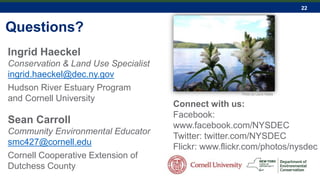 22
Questions?
Connect with us:
Facebook:
www.facebook.com/NYSDEC
Twitter: twitter.com/NYSDEC
Flickr: www.flickr.com/photos/nysdec
Ingrid Haeckel
Conservation & Land Use Specialist
ingrid.haeckel@dec.ny.gov
Hudson River Estuary Program
and Cornell University
Photo by Laura Heady
Sean Carroll
Community Environmental Educator
smc427@cornell.edu
Cornell Cooperative Extension of
Dutchess County
 