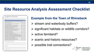 23
Site Resource Analysis Assessment Checklist
Example from the Town of Rhinebeck
 stream and waterbody buffers?
 significant habitats or wildlife corridors?
 active farmland?
 scenic and historic resources?
 possible trail connections?
 