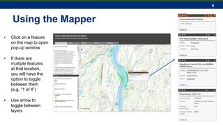 6
Using the Mapper
• Click on a feature
on the map to open
pop-up window
• If there are
multiple features
at that location,
you will have the
option to toggle
between them
(e.g. “1 of 4”)
• Use arrow to
toggle between
layers
 