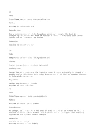 2)
Url:
http://www.haecker-india.com/bangalore.php
Title:
Modular Kitchens Bangalore
Description:
For a metropolitan city like Bangalore which only accepts the best in
everything, we present the best of modular kitchens in Bangalore with German
design and well-equipped appliances.
Keywords:
modular kitchens bangalore
3)
Url:
http://www.haecker-india.com/hyderabad.php
Title:
German Design Modular Kitchens Hyderabad
Description:
German design kitchens are the in-thing these days and extremely in demand with
people who’re fashionable with their interiors. For the best of modular kitchens
in Hyderabad, contact us.
Keywords:
german design modular kitchen
modular kitchen hyderabad
4)
Url:
http://www.haecker-india.com/mumbai.php
Title:
Modular Kitchens in Navi Mumbai
Description:
We design, sell and service the best of modular kitchens in Mumbai as well as
modular kitchens in Navi Mumbai. Our kitchens are well equipped with matching
appliances and high-end German designs.
Keywords:
modular kitchens mumbai
modular kitchen in navi mumbai
 