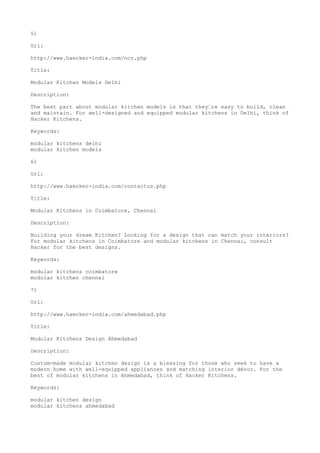 5)
Url:
http://www.haecker-india.com/ncr.php
Title:
Modular Kitchen Models Delhi
Description:
The best part about modular kitchen models is that they’re easy to build, clean
and maintain. For well-designed and equipped modular kitchens in Delhi, think of
Hacker Kitchens.
Keywords:
modular kitchens delhi
modular kitchen models
6)
Url:
http://www.haecker-india.com/contactus.php
Title:
Modular Kitchens in Coimbatore, Chennai
Description:
Building your dream Kitchen? Looking for a design that can match your interiors?
For modular kitchens in Coimbatore and modular kitchens in Chennai, consult
Hacker for the best designs.
Keywords:
modular kitchens coimbatore
modular kitchen chennai
7)
Url:
http://www.haecker-india.com/ahmedabad.php
Title:
Modular Kitchens Design Ahmedabad
Description:
Custom-made modular kitchen design is a blessing for those who seek to have a
modern home with well-equipped appliances and matching interior décor. For the
best of modular kitchens in Ahmedabad, think of Hacker Kitchens.
Keywords:
modular kitchen design
modular kitchens ahmedabad
 