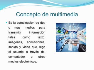 Concepto de multimedia
 Es la combinación de dos
o mas medios para
transmitir información
tales como texto,
imágenes, animaciones,
sonido y video que llega
al usuario a través del
computador u otros
medios electrónicos.
 