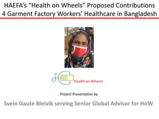 HAEFA’s “Health on Wheels” Proposed Contributions
4 Garment Factory Workers’ Healthcare in Bangladesh
Svein Gaute Bleivik serving Senior Global Advisor for HoW
Project Presentation by
 