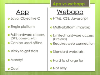 App vswebappAppWebappJava, Objective CSingle platformFull hardware access(GPS, camera, etc)Can be used offlineTricky to get statsMoney!CoolHTML, CSS, JavascriptMulti-platform (maybe)Limited hardware access (GPS only)Requires web connectionStandard webstatsHard to charge forNot sexy