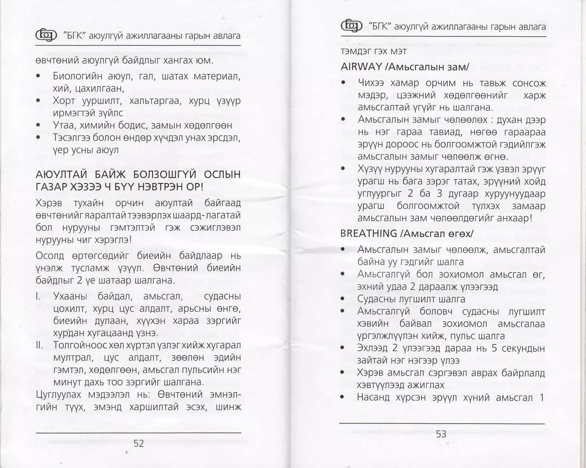 @ "sr<" aroynryra axnnraTaaHbr rapbrH aBrara
egqreF{/t7 aoynryra 6ara[nsrr xaHTax oM.
. SronorrriH aoyn, rafl, uarax Marepilat,
xuu, qaxnnraat,
. Xopr yypr!ilrr, xanbrapraa, xypu y3yyp
tl p tr,l>rr: tzi :ytztnC
. Yraa, xnr'ttuttu 6o[yrc,:aH,rurH xegenreeH
. T:c>nr>> 6olon ergep xvr.l!3n yHax lpc!)r,
Yep ycHbr aoyr
AovnTAt/ 5A7tX EOn3oUrYTt OCflbtH
TA3AP X33)) I{ EYY H}BTP3H OP!
X>p>s ryxafir oprrilH aoyrrai 6akraaq
eeqreFrilrr napanrai r>>a>pt)x uaapE- nararail
6on HypyyHbr rlvrcrr:vr DX c)x/rr)B)n
HypyyHbr rnr xrp>rr>!
Ocorg eprerco1nur 6neuuu 6argraap uu
yH)nx rycraMx y31l1ln. OsqreFrrr,a 6uetaut
6ara[nurr 2 ye uaraap uarraHa.
l. Yxaausr 6aupan, aMbcTarr, cy[acHbr
uoxTrrr, xypu Llyc arEarT, apbcHbr eHre,
6ueuht [ynaaH, xyyx)H xapaa 3)prr]r.4r
xyp[aH xyrauaaH[ Y3H3.
ll. Torrorroocxon xyprlr yuarxmurxxyrapan
Myrrpar, Llyc an[arl, 3eereH >grzu+r
TfMTfr, xogorreeH, aMbcTan nynscriiH rrr
MrlHyr Eaxb roo l>prunr uanraHa.
l-lyrryynax Ml!)fr)r Hu: OeqreHilfi lN,4Fr:r-
rr414H TyVX, )MrH! xapuunrarZ >clx, urrx
@ "srr<" aroynryrz axr4rraraaHbr TapbrH aBnara
T)M[]r r)x M)r
AIRWAY /AMscransrH saru/
. 9uxal xaMap opqilM Hb raBbx coHcox
M)A)p, u))xHrzr/ xegenreerrrr xapx
avscrarrafi yryur ru uaflraHa.
. AH,,tscTarsttt 3aMbtT Llefioetox : EyxaH [])p
Hb H)r rapaa raBTraA, Heree rapaapaa
spvyH ,qopooc ru 6orroovxrotz Dlunrrlx
aMbcratbtH 3aMbtT qeteenx erHe.
. Xv3yV HypyyHbr xyrapanrafi r)x y3B3r )pyyr
yparu Hb 6ara :rpar rarax, lpvyHr,4u xor4!
yrnyyprbrr 2 6a 3 lyraap xypyyHyyflaap
yparu 6onroorvxroyi ryrxfx 3aMaap
aMbcTanbrH 3aM Lroroergerrrr arxaap I
BREATHING /Awucran erex/
. AvucTanun 3aMbtr Llereetx, aMbcratral.4
6aiata yy rogrurnr ualra
. AMbcratTvta 6on:oxuor.lor aMbcTal er,
:xrnur ygaa 2 gapaanx yr]3rlf[
. Cy[acusr ryruilItr tralra
. AMbcrarTyi 6oroeq cyEacHbr nyruillr
x>at4iAt 6anean 3oxl,4oMol aMbcrataa
yprrfixryyrlH xrfix, nyruc uarra
. 3xrlffl 2 yn>rrtrg Eapaa Hb 5 ceryrgurn
raftrar r:r Hlr)lp yrsl
. X)p3B aMbcrar c3praB)n aapax 6arzrpnanp
rcBryYn))! axilTnax
. Hacarfl xypc]H )pyyr xyurr auucran 1
52
E)
 