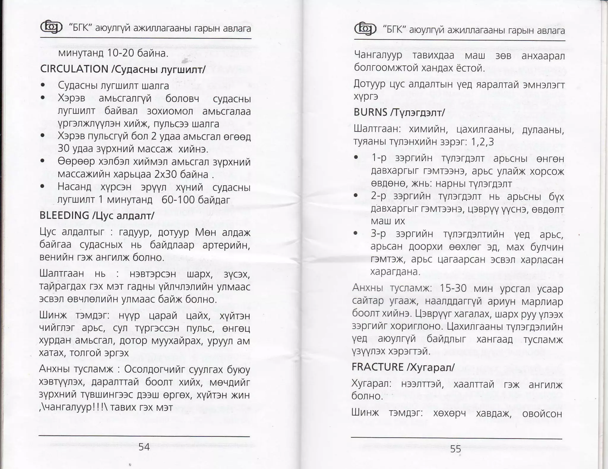 @ "sr<" aroyrryra ax/rnaraaHbr rapbrH aBnara
MrHyraH[ 10-20 6awa.
Cl RCU LATION /Cynacu ur ny rwnnrl
. CyEacHbt flyruillr traflra
. XlplB avscranryir 6onoaq cy[acHbt
ryruL4lr 6araean 3oxroMol aMbcraraa
yprrflxnyynlH xur7x, nynucl: uarra
. XlplB nynucryrz 6on 2 ygaa aMbcran ereel
30 ylaa:ypxnur Maccax xL4rHf.
. Oepeep xln6:n xrrav:r aMbcrar 3vpxHril
vaccaxrru xapbllaa 2x30 6anaa .
. HacaHg xvpc)H )p1l1lfl xyHut4 cygacHbt
nyruilrr 1 vrnyrang 60-100 6aragar
BLEEDING /l-lyc annanr/
Uyc arlarrurr : ragyyp, Eoryyp Men anflax
6attraa cygacHbtx Hb 6aytnnaap apreprrzH,
eeFlrt4H r)x arrunx 6onlo.
LlJanrraar Hb : H)BrspcfH uapx, 3yclx,
TarlparEaX r)X MIT ra[Hbl Yl,4lql)rr]t/lH ynMaaC
)cB)t eBqflerilrH ynMaac 6arax 6onno.
UJnux rcvglr: uyyp qapari qarzx, xyrTrnr-t
,.irfirrlr apbc, cyfl TyprscctH nytbc, eHreq
xyp[aH aMbcrar, lorop vyyxarapax, ypyyr aM
xarax, Tonrofi )pDX
AHxHur ryclavx : Ocolgorvnrar cyylrax 6yroy
xlBryvn3x, Eapanrrayr 6oont xnhx, vevgurr
rypxurra rYBrxt4Hr)tc A))u eprex, xyrDr xru
,rarranyyp! ! l raailx r)x Mrr
@ "sn<" aroyrryrz axyrrraraaHbr rapbrH aBnara
9arranyyp raBLtx[aa Mau 3eB aHXaapafi
6onrool,,lxror xa HEax 6crot.
[oryyp uyc argarrbtH ye! Fapanrarl )MHrrfrr
xYpr)
BURNS ffyn>ratnr/
Lllaltraas: xur.,tnitt, uaxrrraaHbt, lyraaHbt,
TyffaHbr rynsHxuiu zeptr: 1,2,3
. 1-p 3iprillru ryn>rpur apbcHbt eHTeH
EaBxaprbtf f)MT)3H), apuc yraux xopcox
eB[eHe, xHb: HapHbl rYt)r!]rr
. 2-p 3)prr4r7H ryr>rgur rs apucrur 6yx
EaBXaprbtr T)MT)3Hf, q)Bpyy yycH), eB[err
Mau.] t/lx
. 3-p 3)prtailH T1lr)rglrl,47tH ye! apbc,
apbcaH loopxrl eexrer l!, Max 6ylvrzl
ffMT)x, apbc uaraapcaH )cBlll xapracaH
xaparlaHa.
ArxHur rycravx: 1 5-30 M/tH ypcran ycaap
car,rrap yr aax, Haar[Earryr,r apr,tyr MapnL4ap
6oonr xrmrr. Llaapyyr xaranax, uapx pyy ynl)x
ltpr ni,r xop/ raoHo. l_.laxrn raa I sr ryltrg>n u lr H
ye! aoyJlryl4 6angnar xaHTaaE rycnaMx
y3yynlx xtprrni.
FRACTURE lXyrapanl
Xyrapan: H))rrr3r/1, xaanr-ar T)x aHTr,4lx
6onro.
LIJttHx r>vgrr: xexopLt xaBIax, osofcoH
54 55
 