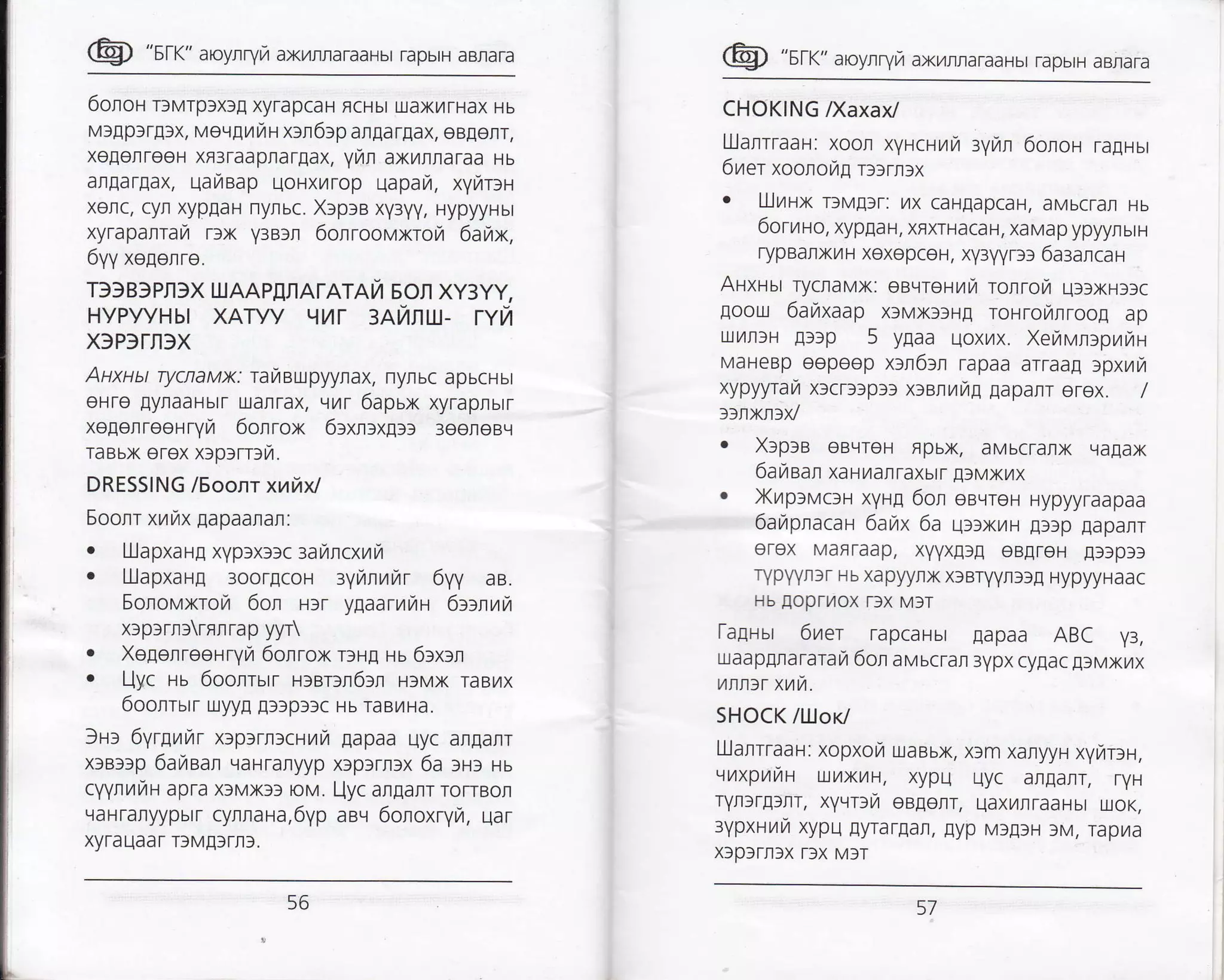 @ "srr" aroynryrz axi/rraraaHbr rapbrH aBra.a
6onoH rlurp>x3! xyrapcaH ficHbt uaxtaTHax Hb
M)Ap)rfl,x, vevgrfiu xrn6>p arnargax, eBEenr,
xeEerreeH xfl3raapraT[ax, yuln axrnnaraa ls
arAarpax, uaiBap uoHxL4rop uapau, x1lriDH
xerc, cyn xypgaH nyrbc. Xrpta xyayy, HypyyHbt
xyraparrar rlx V3Brl 6onroovxrorz 6aytx,
6yy xegenre.
T3)B)pfl 3X UIAAp[fl ATATATA SOn Xy:yy,
HyPyyHbt xAryy L{1/T 3At/IttX- rYn
X)P3TII)X
Auxuu rycnaux: rarztaupyynax, nynbc apbcHbt
eHre EyraaHbrT uarlrax, vur 6apux xyraprbtr
xeEerreeHryr,4 6onrox 6txnrx!>> 3eeneBq
TaBbx erex xrptrnn.
DRESSING l5oonr xuhxl
Eoonr xrix Eapaaran:
. L.llapxaHE xyplxr)c aanncxuh
. [JJapxarg 3oorECoH 3tAnufu 6Vy aB.
Sononxrori 6or r>r ygaarnwa 6ttnuV,
xrprrrrrnnrap yyr
. XegenreeHryn 6olrox r:rg uu 6txrn
. Uyc tu 6oonrsrr H>sr]fi63n HfMx raBrix
6oonrurr uyyr !3)p3]c Hb raBfiHa.
3r> 6yrgurzrr x:p>rntcrurrir lapaa uyc an[anr
xrar>p 6aIaar qaHraryyp x]p]rnlx 6a >H: us
cyynurrau apra x)Mx33 roH,l. I-jyc afllanr rorrBon
qaHranyypbrr cyrnaHa,6yp aev 6onoxryn, qar
xyrauaar T9MAtr|t.
@ "sr<" aroyrryra axr4rraraaHbr rapbrH aBrara
CHOKING Naxaxl
UJanrTaar: xoon xyucuura :yin 6onot ragrur
6ner xoonoig r))rn)x
o lllrzr-]x rlM!)r: 7tx caHlapcaH, aMbcTaI Hb
6oruao, xypEaH, xflxrHacaH, xaMap ypyyfibtH
rypBanxilH xexopceH, xY3yyrgl 6a:ancan
Auxrut rycnavx: eaqreHilu tolrotTt q>>xl:rc
goou 6auxaap xlMx)lHE loHroL4nroo! ap
uL4nlH At)p 5 ygaa qoxrzx. Xerivntprzran
MaHeBp eepeep xan6:l rapaa arraag rpxr,rr
xypyyratr x)cr))p3) x>annitp IapanT erex, /
ttlxrrx/
. XlplB oBvreH Fpbx, aMbcranx vaflax
6a yrear xa Ftilarraxbtr fl )Mxtzx
. Xnp:vc:r-r xyu,q 6on eBqreH Hypyyraapaa
6arzpnacar 6aux 6a u))xL4H ltlp laparr
erex MaflTaap, xvyxl)fl eBAreH gflpgl
rypyyrlr Hb xapyyrx xlBrvyrslA HyplyHaac
Hb loprL4ox Tlx MIT
[aprsr 6uer rapcaHbt Eapaa ABC y3,
uaaprnararar 6or ar,rscran 3vpx cyflac !lMxl,{x
unn>r xuh.
SHOCK /lljor/
Ulanrraal: xopxolr uaBbx, x)m xanyyn xynr:r,
uuxpuna utlxu], xypu qyc arlanr, rYH
TYItSf!)ItT, xyvDlr eagelr, uaxL4nTaaHbt rxoK,
eypxlrzui xypu lyrarEar, lyp M3!tH )M, rapr{a
x)p3Tn3x T3X M]T
56 57
 