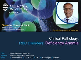 ….. foundation of clinical medicine
Shashidhar Venkatesh Murthy
A/Prof & Head of Pathology
College of Medicine & Dentistry
Clinical Pathology:
RBC Disorders: Deficiency Anemia
CPC : Term2 Week1 - Haem 1/2.
System : Haematology - RBC Disorders.
Topic : 1: Anemia Intro 2: IDA & ACD 3: MBA 4: Haemolytic 5: Others.
 