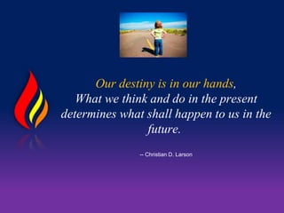 Our destiny is in our hands,
What we think and do in the present
determines what shall happen to us in the
future.
-- Christian D. Larson
 