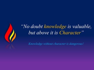 “No doubt knowledge is valuable,
but above it is Character”
Knowledge without character is dangerous!
 