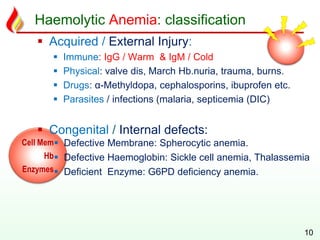 Cell Mem
Hb
Enzymes
Haemolytic Anemia: classification
 Acquired / External Injury:
 Immune: IgG / Warm & IgM / Cold
 Physical: valve dis, March Hb.nuria, trauma, burns.
 Drugs: α-Methyldopa, cephalosporins, ibuprofen etc.
 Parasites / infections (malaria, septicemia (DIC)
 Congenital / Internal defects:
 Defective Membrane: Spherocytic anemia.
 Defective Haemoglobin: Sickle cell anemia, Thalassemia
 Deficient Enzyme: G6PD deficiency anemia.
10
 