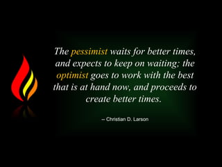 The pessimist waits for better times,
and expects to keep on waiting; the
optimist goes to work with the best
that is at hand now, and proceeds to
create better times.
-- Christian D. Larson
 