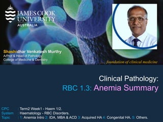 ….. foundation of clinical medicine
Shashidhar Venkatesh Murthy
A/Prof & Head of Pathology
College of Medicine & Dentistry
Clinical Pathology:
RBC 1.3: Anemia Summary
CPC : Term2 Week1 - Haem 1/2.
System : Haematology - RBC Disorders.
Topic : 1: Anemia Intro 2: IDA, MBA & ACD 3: Acquired HA 4: Congenital HA. 5: Others.
 