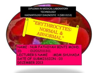 DIPLOMA IN MEDICAL LABORATORY
TECHNOLOGY
HAEMATOLOGY DIAGNOSTIC II (SBD 0153)

NAME : NUR FATHIYAH BINTI MOHD.
ID
: 012012111311.
LECTURER’S NAME :MDM SHUHADA
DATE OF SUBMISSION : 03
DECEMBER 2013

 